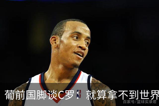 葡前国脚谈C罗：就算拿不到世界杯 他在足球史的伟大也绝不会褪色