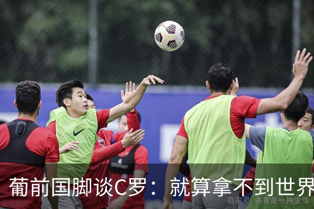 葡前国脚谈C罗：就算拿不到世界杯 他在足球史的伟大也绝不会褪色